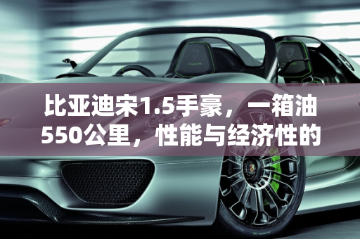 比亚迪宋1.5手豪，一箱油550公里，性能与经济性的完美平衡,比亚迪宋1.5手豪，一箱油跑550公里，正常吗