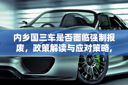 内乡国三车是否面临强制报废，政策解读与应对策略,内乡国三车是强制报废吗