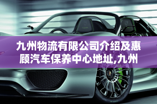 九州物流有限公司介绍及惠顾汽车保养中心地址,九州物流有限公司介绍,惠顾汽车保养中心地址