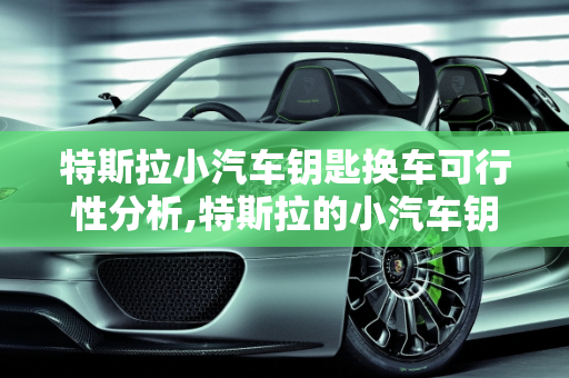 特斯拉小汽车钥匙换车可行性分析,特斯拉的小汽车钥匙可以换车吗