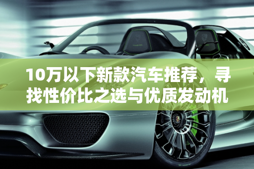 10万以下新款汽车推荐，寻找性价比之选与优质发动机品牌,新款汽车 10 万以下推荐哪款车好点的发动机品牌？