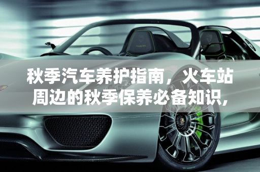 秋季汽车养护指南，火车站周边的秋季保养必备知识,火车站秋天怎么养护，秋季汽车保养必备知识