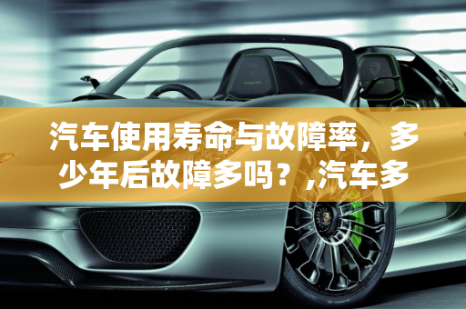汽车使用寿命与故障率，多少年后故障多吗？,汽车多少年后故障多吗,汽车多少年后故障多吗