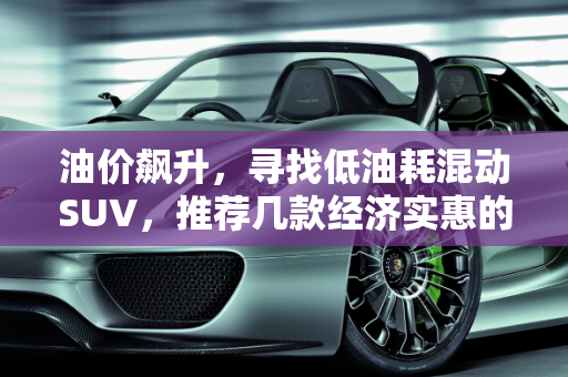 油价飙升，寻找低油耗混动SUV，推荐几款经济实惠的选择,油价上涨，想买一辆低油耗的混动SUV车型，求推荐
