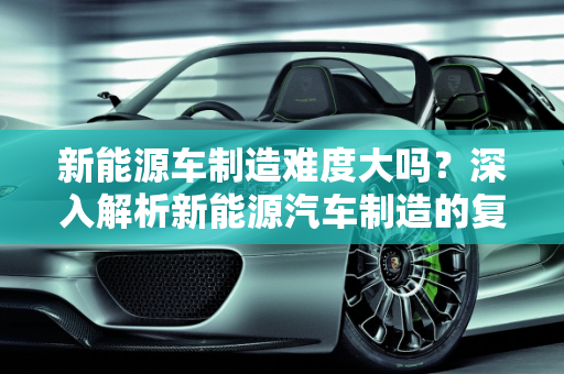 新能源车制造难度大吗？深入解析新能源汽车制造的复杂性,新能源车制造难度大吗？