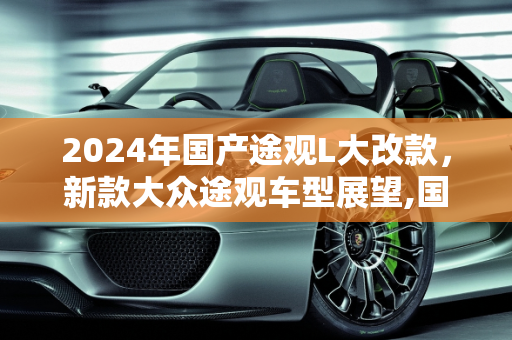 2024年国产途观L大改款，新款大众途观车型展望,国产途观l2024大改款什么时候上市,新款大众途观车型