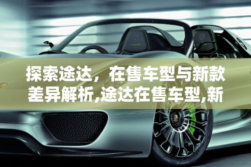 探索途达，在售车型与新款差异解析,途达在售车型,新款途达有什么不同的车型