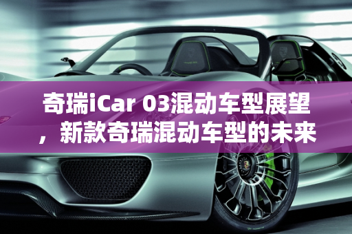 奇瑞iCar 03混动车型展望，新款奇瑞混动车型的未来趋势,奇瑞i car03会不会出混动,新款奇瑞混动车型