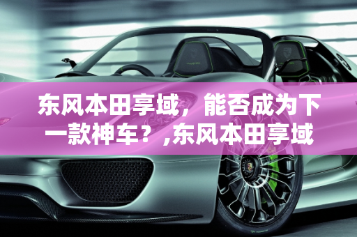 东风本田享域，能否成为下一款神车？,东风本田享域能成为下一款神车吗