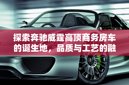 探索奔驰威霆高顶商务房车的诞生地，品质与工艺的融合,奔驰威霆高顶商务房车是哪儿生产
