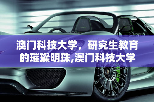 澳门科技大学，研究生教育的璀璨明珠,澳门科技大学怎么样？在那里读研究生怎么样