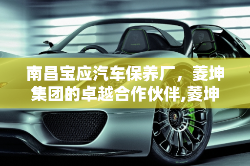 南昌宝应汽车保养厂，菱坤集团的卓越合作伙伴,菱坤集团怎么样，南昌宝应汽车保养厂