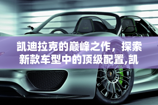 凯迪拉克的巅峰之作，探索新款车型中的顶级配置,凯迪拉克配置最好的车型，新款车型凯迪拉克
