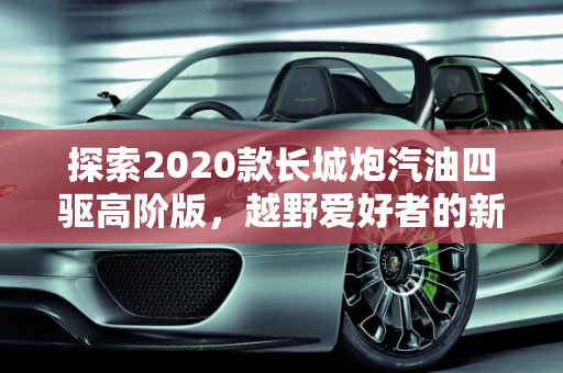 探索2020款长城炮汽油四驱高阶版，越野爱好者的新选择,2020款长城炮汽油四驱高阶版有人要吗