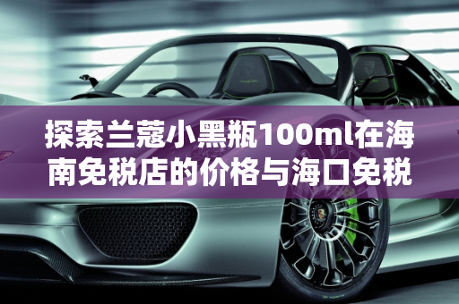 探索兰蔻小黑瓶100ml在海南免税店的价格与海口免税汽车报价,兰蔻小黑瓶100ml海南免税店价格，海口免税汽车报价