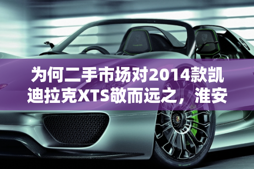 为何二手市场对2014款凯迪拉克XTS敬而远之，淮安二手车市场的现实考量,xts为啥二手不敢碰，xts淮安二手车2014