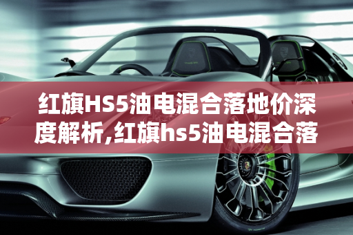 红旗HS5油电混合落地价深度解析,红旗hs5油电混合落地价