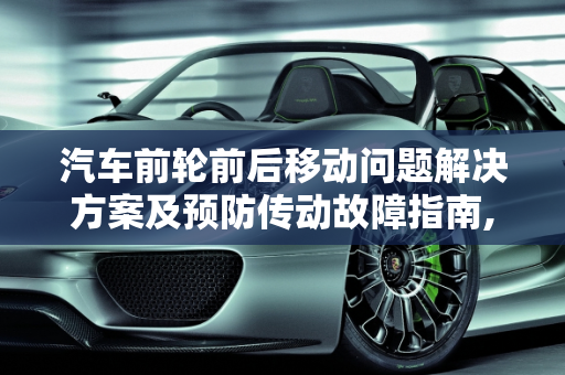 汽车前轮前后移动问题解决方案及预防传动故障指南,汽车前轮前后移动怎么解决,怎样防止汽车前轮传动故障