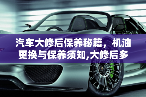 汽车大修后保养秘籍，机油更换与保养须知,大修后多久换机油，汽车大修后需要保养吗