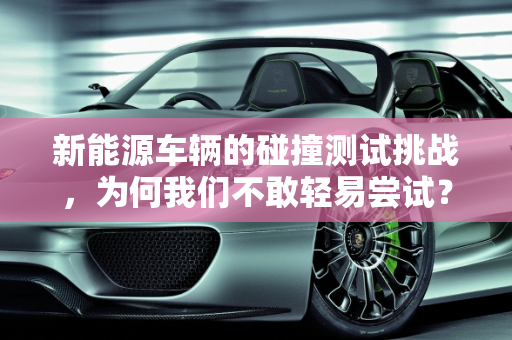 新能源车辆的碰撞测试挑战，为何我们不敢轻易尝试？,新能源为啥不敢碰撞测试，新能源试验