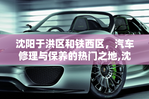 沈阳于洪区和铁西区，汽车修理与保养的热门之地,沈阳于洪区和铁西区那些地方的汽车修理厂和汽车保养店比较多,沈阳汽车保养哪里好