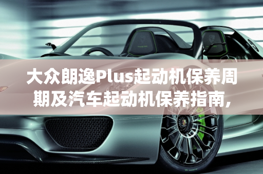 大众朗逸Plus起动机保养周期及汽车起动机保养指南,大众朗逸plus起动机多久保养一次,汽车起动机多久保养