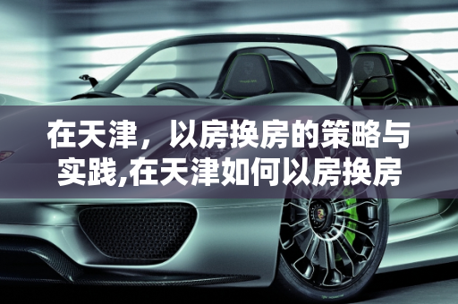 在天津，以房换房的策略与实践,在天津如何以房换房