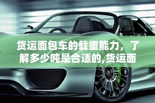 货运面包车的载重能力，了解多少吨是合适的,货运面包车载重多少吨