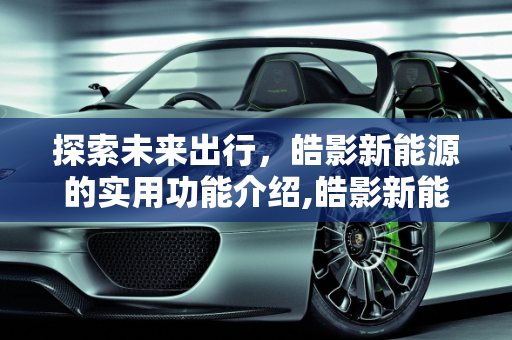 探索未来出行，皓影新能源的实用功能介绍,皓影新能源实用功能介绍