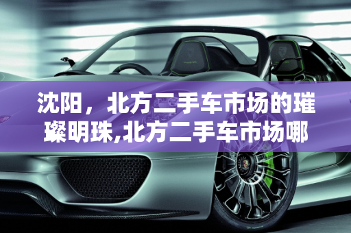 沈阳，北方二手车市场的璀璨明珠,北方二手车市场哪里最大,沈阳2021年二手车销量