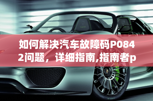 如何解决汽车故障码P0842问题，详细指南,指南者p0842故障码怎么解决，汽车故障码0842
