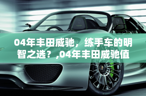 04年丰田威驰，练手车的明智之选？,04年丰田威驰值得买来练手吗
