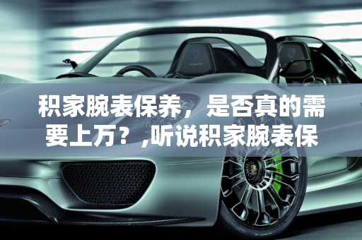 积家腕表保养，是否真的需要上万？,听说积家腕表保养一次很贵，一次上万，这是真的吗
