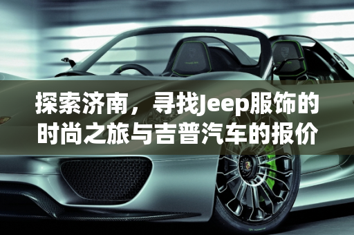 探索济南，寻找Jeep服饰的时尚之旅与吉普汽车的报价攻略,济南哪里有卖jeep衣服的?除了世购和银座以外，济南吉普汽车报价