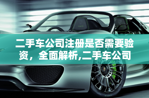 二手车公司注册是否需要验资，全面解析,二手车公司注册需要验资吗,二手车公司注册需要验资吗