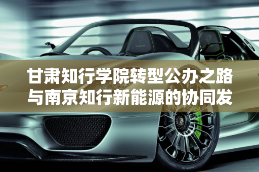 甘肃知行学院转型公办之路与南京知行新能源的协同发展,甘肃知行学院能转公办的吗,南京知行新能源
