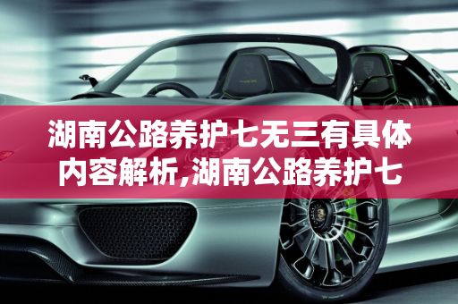 湖南公路养护七无三有具体内容解析,湖南公路养护七无三有具体内容是什么，谢谢，湖南汽车保养