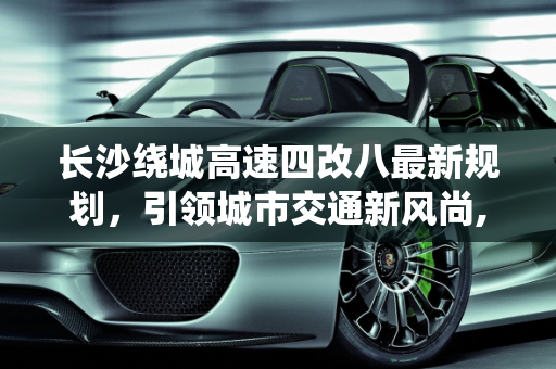 长沙绕城高速四改八最新规划，引领城市交通新风尚,长沙绕城高速四改八最新规划，长沙改装新款车型
