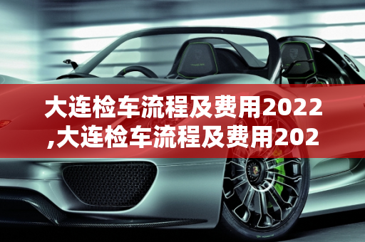 大连检车流程及费用2022,大连检车流程及费用2022