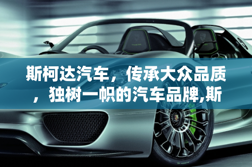斯柯达汽车，传承大众品质，独树一帜的汽车品牌,斯柯达汽车怎么样，有大众的品质吗