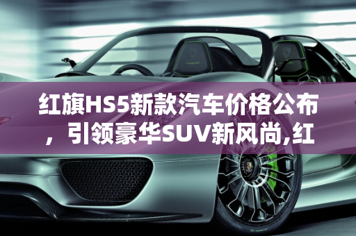 红旗HS5新款汽车价格公布，引领豪华SUV新风尚,红旗 HS5 新款汽车价格公布