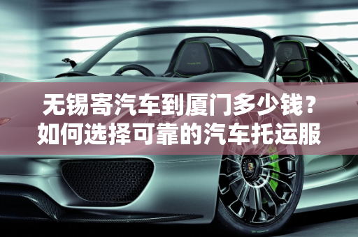 无锡寄汽车到厦门多少钱？如何选择可靠的汽车托运服务？,无锡寄汽车到厦门多少钱？如何选择可靠的汽车托运服务？