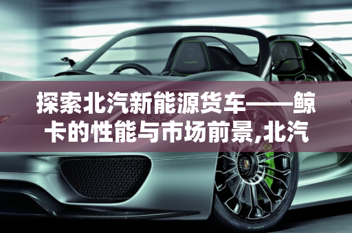 探索北汽新能源货车——鲸卡的性能与市场前景,北汽鲸卡怎么样，北汽新能源货车