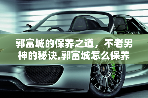 郭富城的保养之道，不老男神的秘诀,郭富城怎么保养的