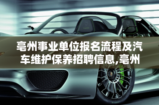 亳州事业单位报名流程及汽车维护保养招聘信息,亳州事业单位怎么报名,亳州汽车维护保养招聘