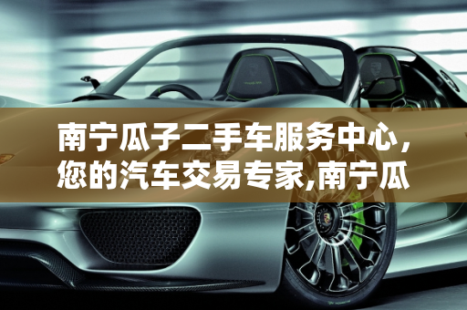 南宁瓜子二手车服务中心，您的汽车交易专家,南宁瓜子二手车服务中心电话