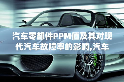 汽车零部件PPM值及其对现代汽车故障率的影响,汽车零部件ppm是多少,现在汽车的故障率高吗英文