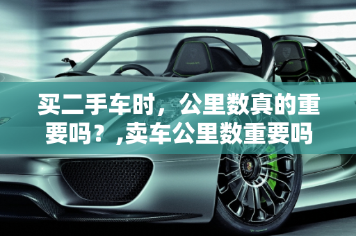 买二手车时，公里数真的重要吗？,卖车公里数重要吗，买二手车要在意公里数吗