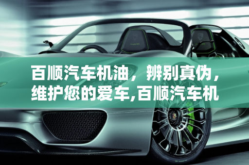 百顺汽车机油，辨别真伪，维护您的爱车,百顺汽车机油真的假的，百顺汽车保养假机油