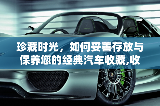 珍藏时光，如何妥善存放与保养您的经典汽车收藏,收藏的汽车怎样存放，收藏的汽车要怎么保养